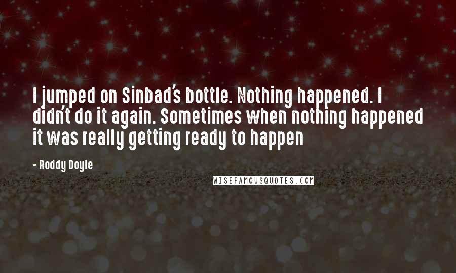 Roddy Doyle quotes: I jumped on Sinbad's bottle. Nothing happened. I didn't do it again. Sometimes when nothing happened it was really getting ready to happen