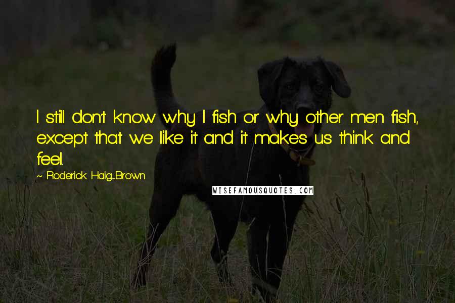 Roderick Haig-Brown quotes: I still don't know why I fish or why other men fish, except that we like it and it makes us think and feel.