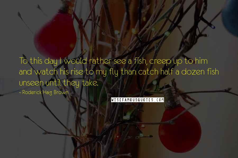 Roderick Haig-Brown quotes: To this day I would rather see a fish, creep up to him and watch his rise to my fly than catch half a dozen fish unseen until they take. Roderick Haig-Brown quotes: To this day I would rather see a fish, creep up to him and watch his rise to my fly than catch half a dozen fish unseen until they take.