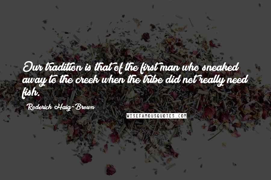 Roderick Haig-Brown quotes: Our tradition is that of the first man who sneaked away to the creek when the tribe did not really need fish.