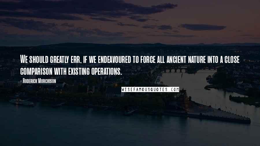 Roderick Murchison quotes: We should greatly err, if we endeavoured to force all ancient nature into a close comparison with existing operations. Roderick Murchison quotes: We should greatly err, if we endeavoured to force all ancient nature into a close comparison with existing operations.
