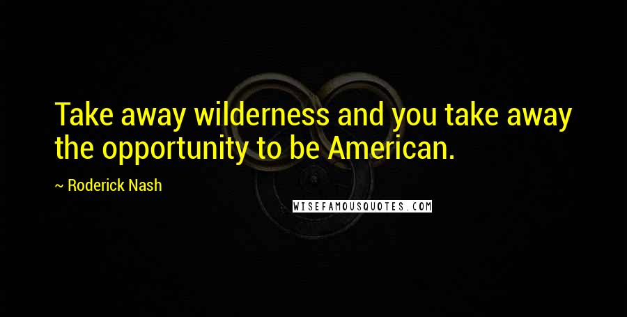 Roderick Nash quotes: Take away wilderness and you take away the opportunity to be American.