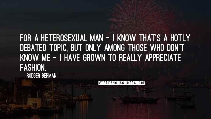 Rodger Berman quotes: For a heterosexual man - I know that's a hotly debated topic, but only among those who don't know me - I have grown to really appreciate fashion.