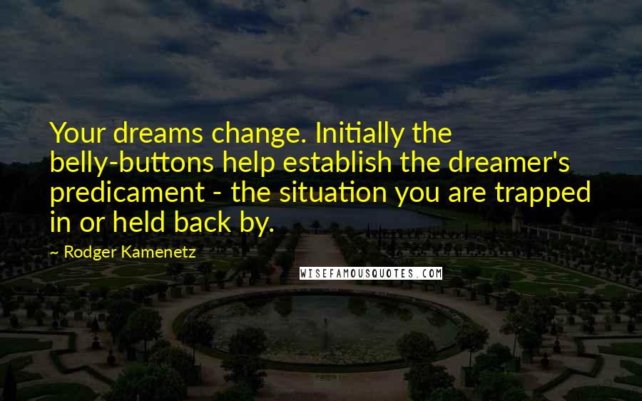 Rodger Kamenetz quotes: Your dreams change. Initially the belly-buttons help establish the dreamer's predicament - the situation you are trapped in or held back by. Rodger Kamenetz quotes: Your dreams change. Initially the belly-buttons help establish the dreamer's predicament - the situation you are trapped in or held back by.