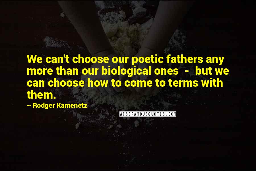 Rodger Kamenetz quotes: We can't choose our poetic fathers any more than our biological ones - but we can choose how to come to terms with them. Rodger Kamenetz quotes: We can't choose our poetic fathers any more than our biological ones - but we can choose how to come to terms with them.