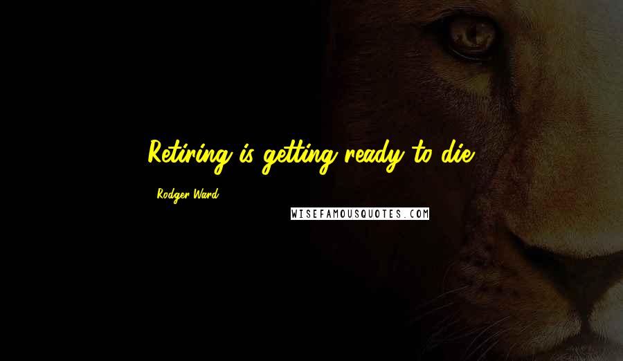 Rodger Ward quotes: Retiring is getting ready to die.