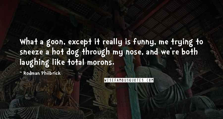 Rodman Philbrick quotes: What a goon, except it really is funny, me trying to sneeze a hot dog through my nose, and we're both laughing like total morons. Rodman Philbrick quotes: What a goon, except it really is funny, me trying to sneeze a hot dog through my nose, and we're both laughing like total morons.