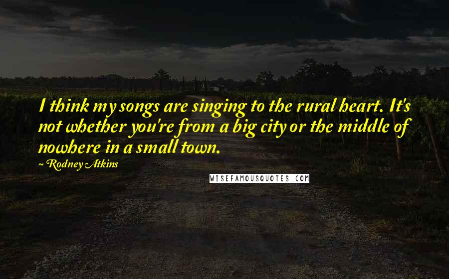 Rodney Atkins quotes: I think my songs are singing to the rural heart. It's not whether you're from a big city or the middle of nowhere in a small town.