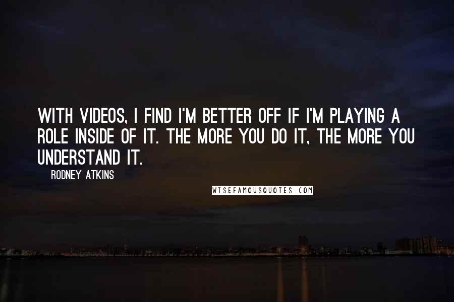 Rodney Atkins quotes: With videos, I find I'm better off if I'm playing a role inside of it. The more you do it, the more you understand it.