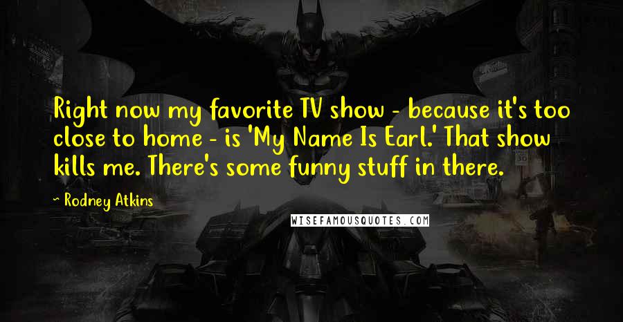 Rodney Atkins quotes: Right now my favorite TV show - because it's too close to home - is 'My Name Is Earl.' That show kills me. There's some funny stuff in there.