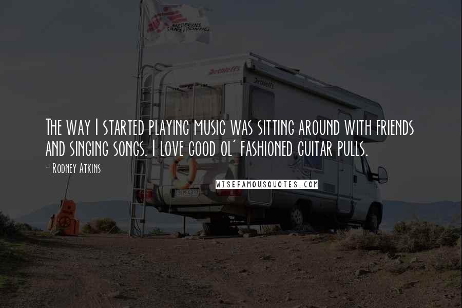 Rodney Atkins quotes: The way I started playing music was sitting around with friends and singing songs. I love good ol' fashioned guitar pulls.