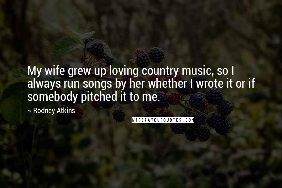 Rodney Atkins quotes: My wife grew up loving country music, so I always run songs by her whether I wrote it or if somebody pitched it to me.