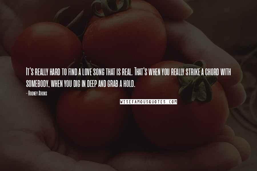 Rodney Atkins quotes: It's really hard to find a love song that is real. That's when you really strike a chord with somebody, when you dig in deep and grab a hold.