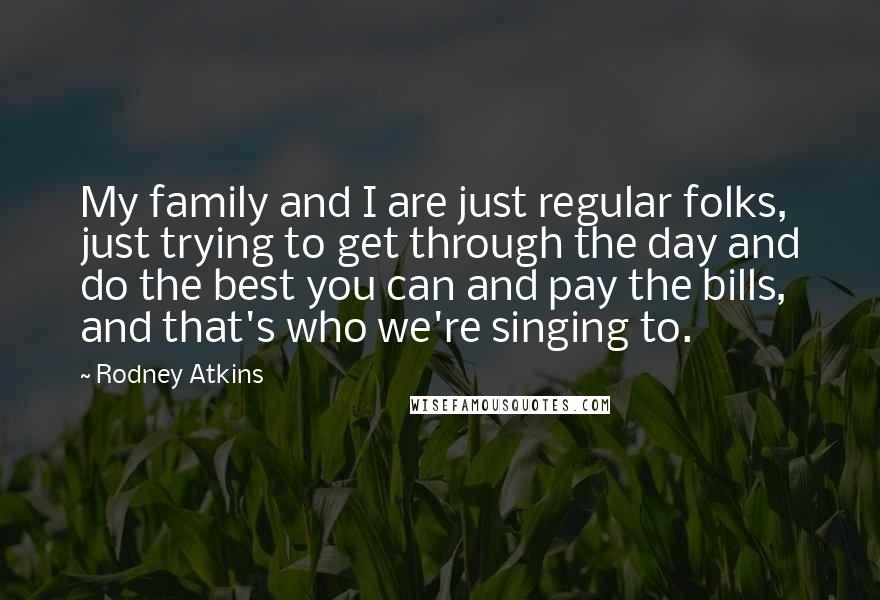 Rodney Atkins quotes: My family and I are just regular folks, just trying to get through the day and do the best you can and pay the bills, and that's who we're singing