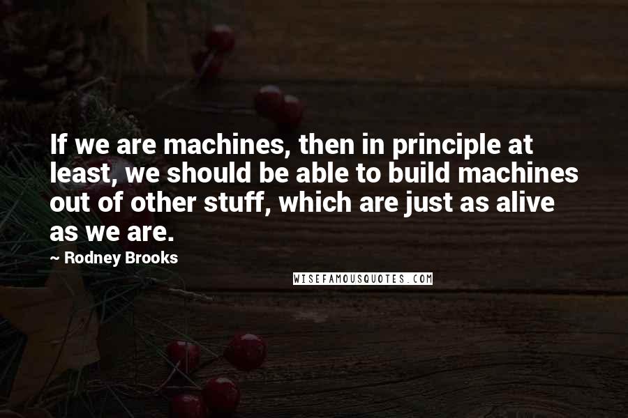 Rodney Brooks quotes: If we are machines, then in principle at least, we should be able to build machines out of other stuff, which are just as alive as we are.