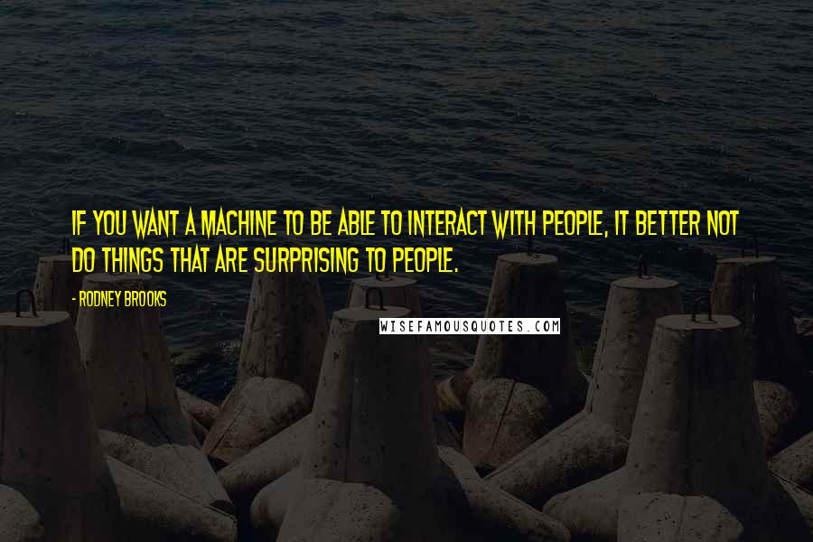 Rodney Brooks quotes: If you want a machine to be able to interact with people, it better not do things that are surprising to people.