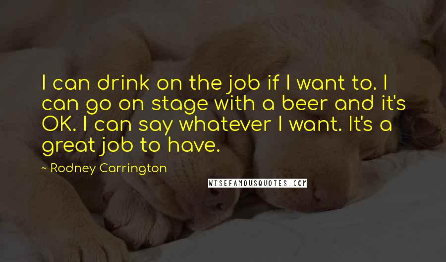 Rodney Carrington quotes: I can drink on the job if I want to. I can go on stage with a beer and it's OK. I can say whatever I want. It's a great
