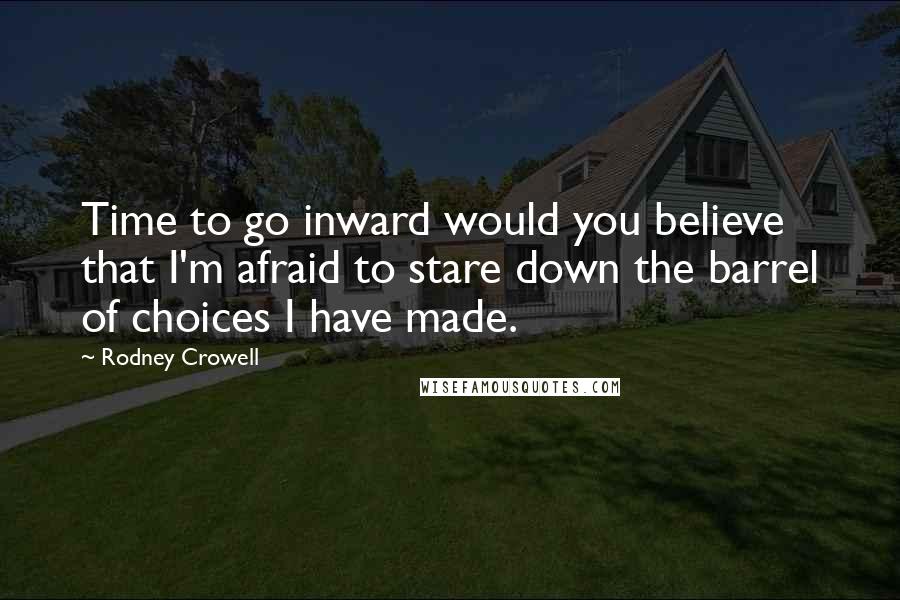 Rodney Crowell quotes: Time to go inward would you believe that I'm afraid to stare down the barrel of choices I have made.