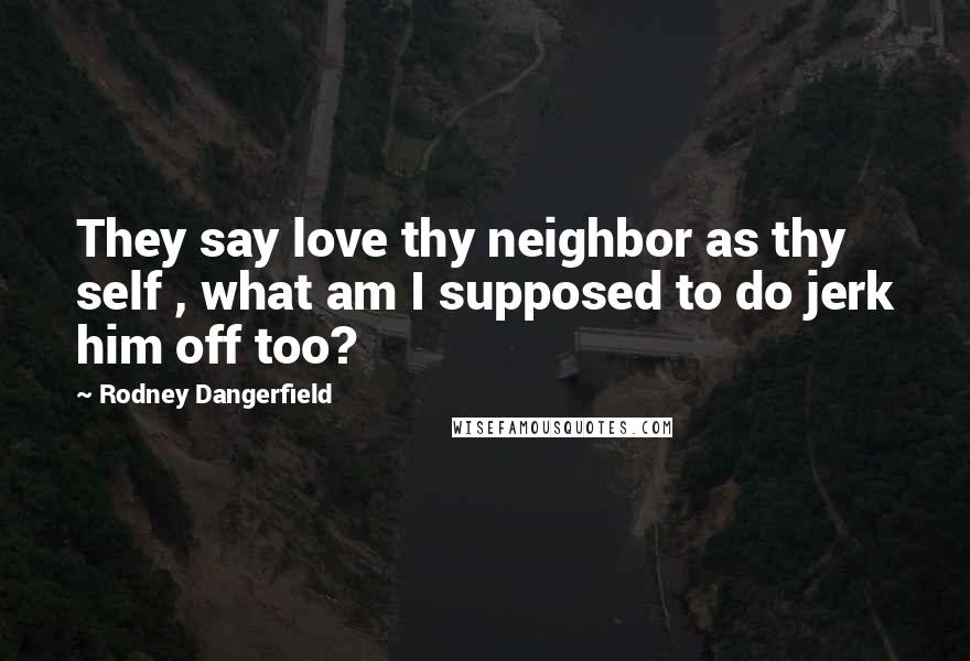 Rodney Dangerfield quotes: They say love thy neighbor as thy self , what am I supposed to do jerk him off too?