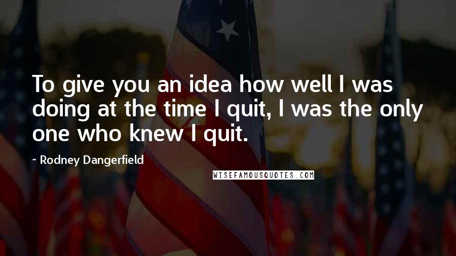 Rodney Dangerfield quotes: To give you an idea how well I was doing at the time I quit, I was the only one who knew I quit.