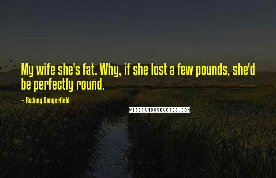 Rodney Dangerfield quotes: My wife she's fat. Why, if she lost a few pounds, she'd be perfectly round.