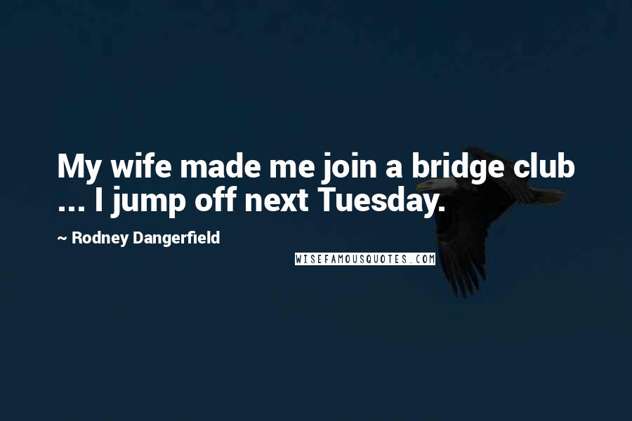 Rodney Dangerfield quotes: My wife made me join a bridge club ... I jump off next Tuesday.