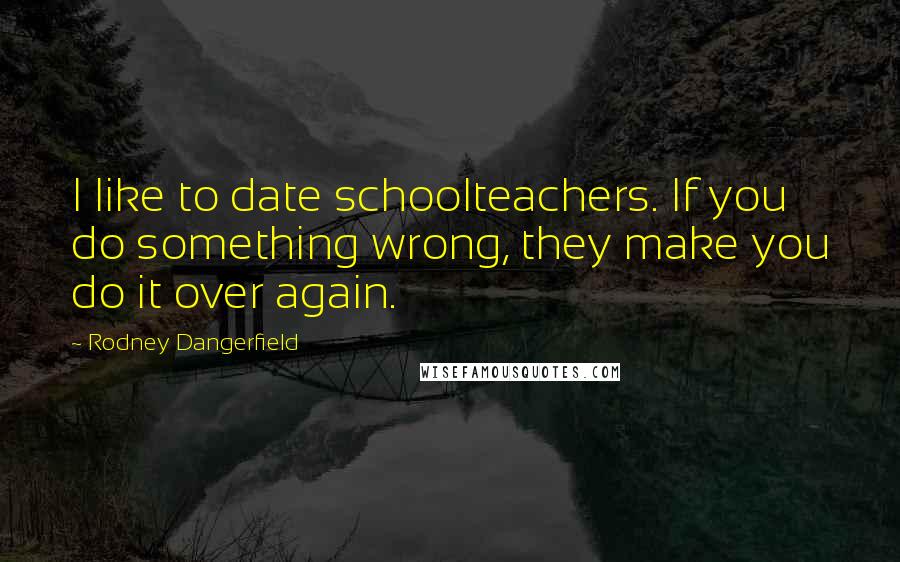 Rodney Dangerfield quotes: I like to date schoolteachers. If you do something wrong, they make you do it over again.