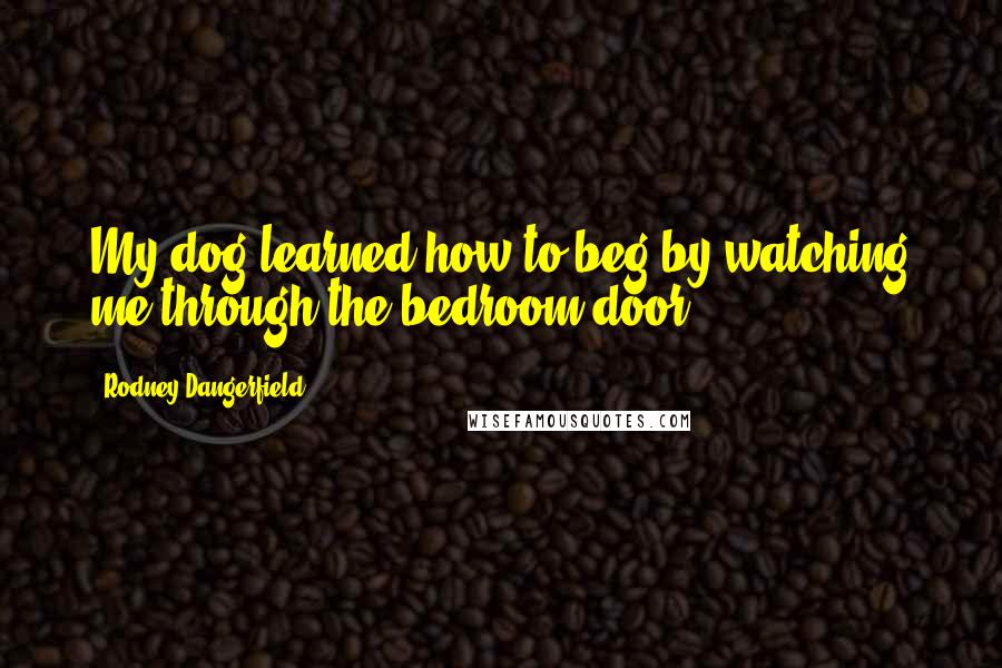 Rodney Dangerfield quotes: My dog learned how to beg by watching me through the bedroom door.