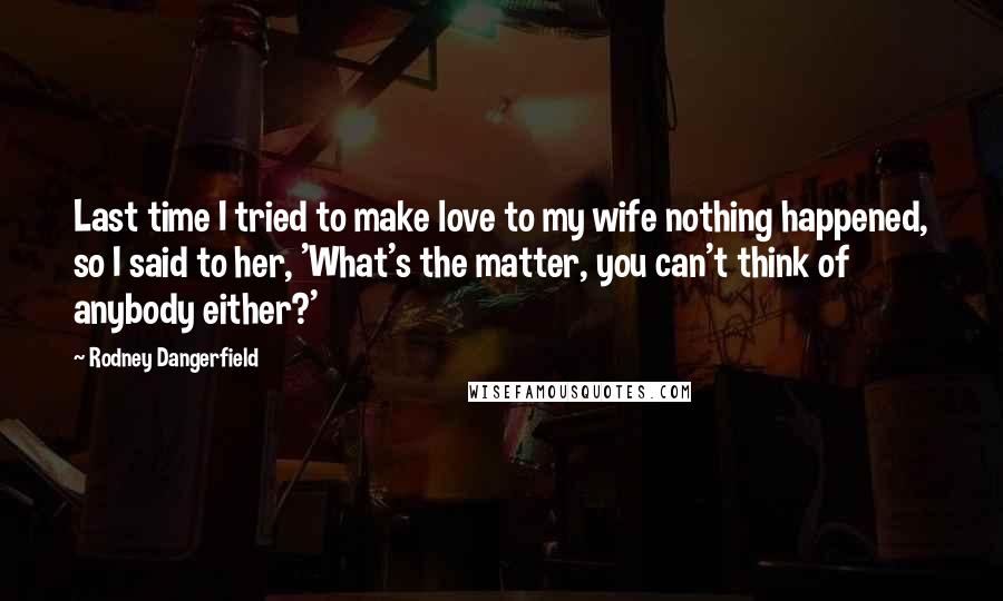 Rodney Dangerfield quotes: Last time I tried to make love to my wife nothing happened, so I said to her, 'What's the matter, you can't think of anybody either?'