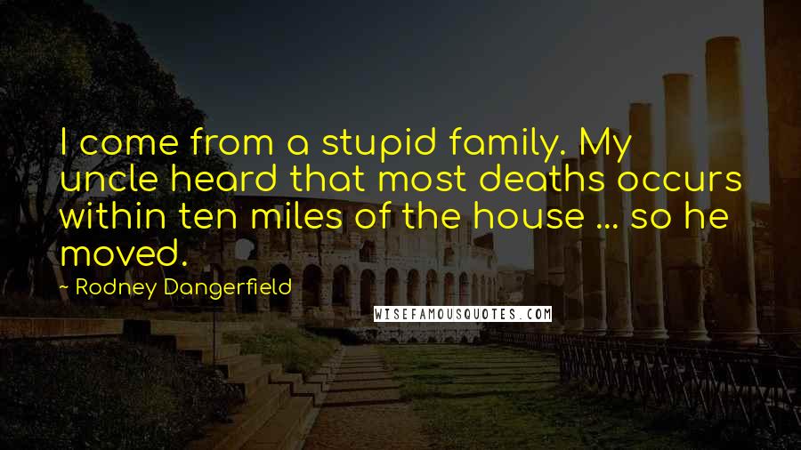Rodney Dangerfield quotes: I come from a stupid family. My uncle heard that most deaths occurs within ten miles of the house ... so he moved.