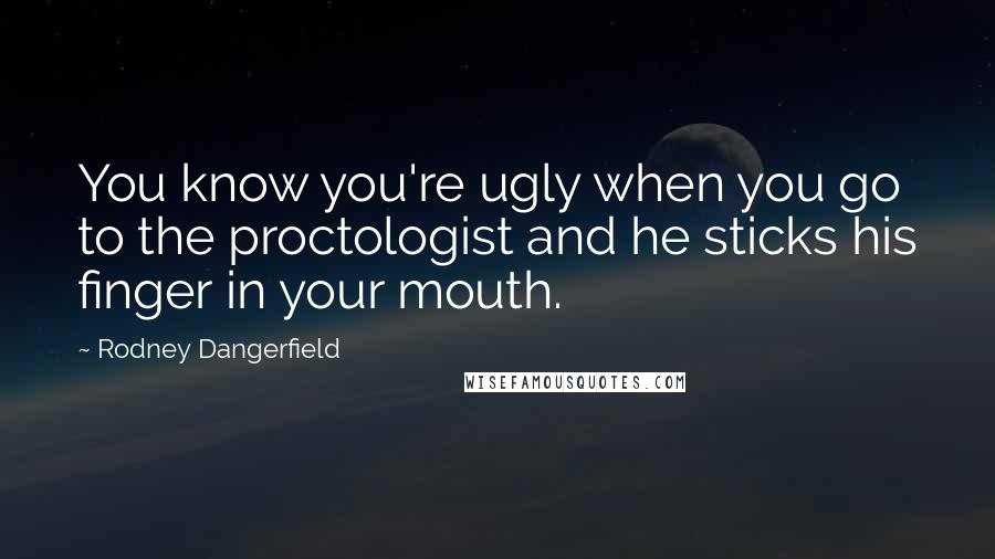 Rodney Dangerfield quotes: You know you're ugly when you go to the proctologist and he sticks his finger in your mouth.