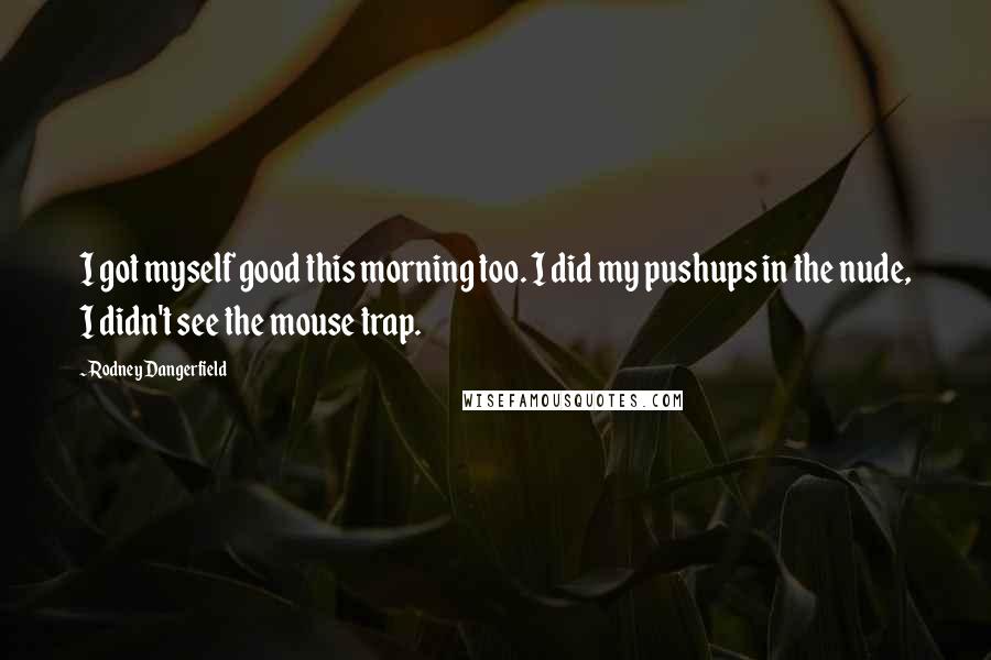 Rodney Dangerfield quotes: I got myself good this morning too. I did my pushups in the nude, I didn't see the mouse trap.