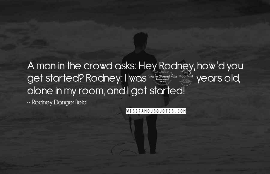 Rodney Dangerfield quotes: A man in the crowd asks: Hey Rodney, how'd you get started? Rodney: I was 12 years old, alone in my room, and I got started!