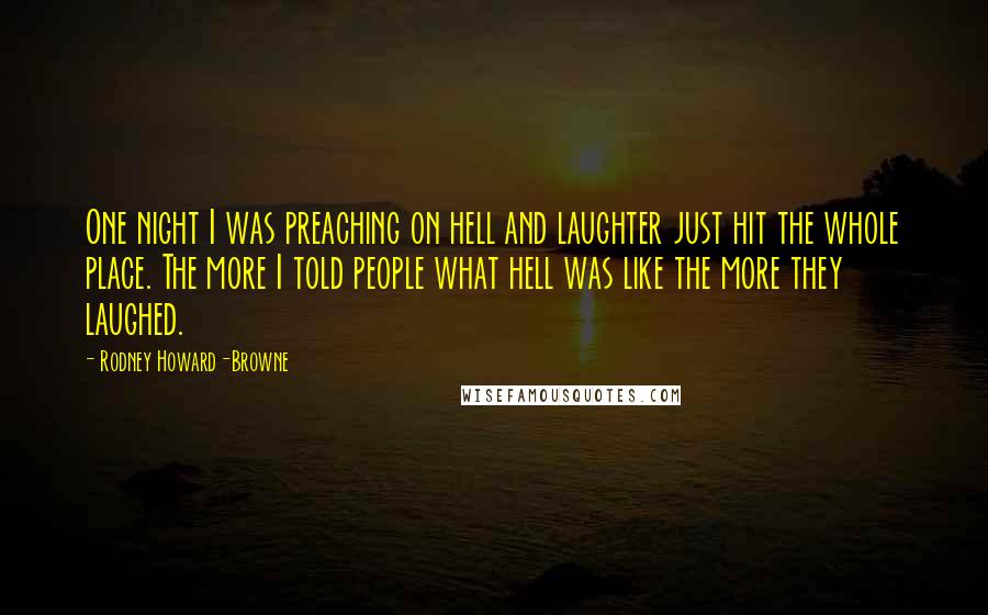 Rodney Howard-Browne quotes: One night I was preaching on hell and laughter just hit the whole place. The more I told people what hell was like the more they laughed. Rodney Howard-Browne quotes: One night I was preaching on hell and laughter just hit the whole place. The more I told people what hell was like the more they laughed.