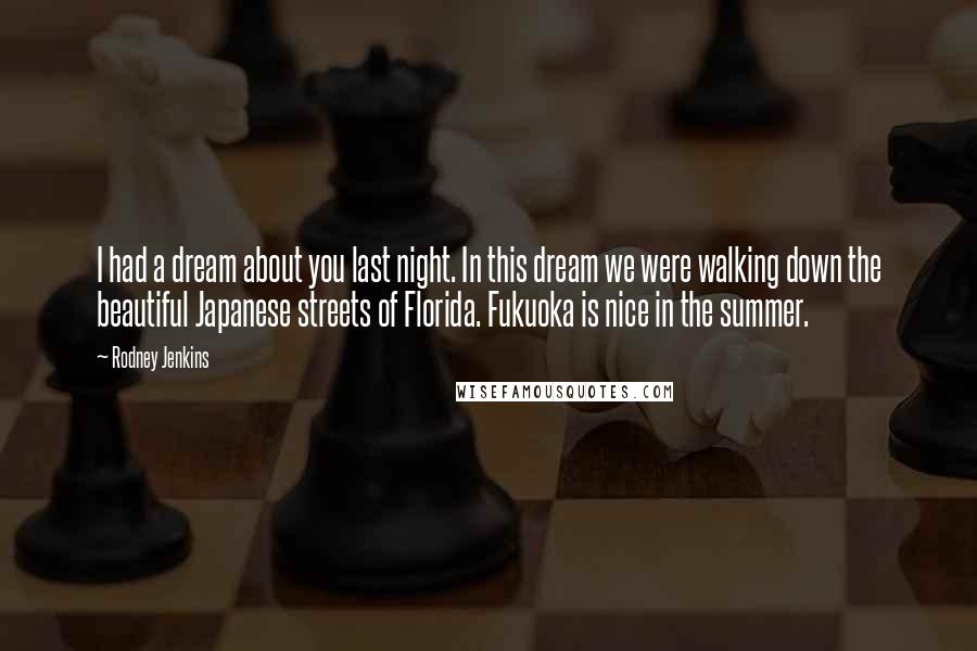 Rodney Jenkins quotes: I had a dream about you last night. In this dream we were walking down the beautiful Japanese streets of Florida. Fukuoka is nice in the summer. Rodney Jenkins quotes: I had a dream about you last night. In this dream we were walking down the beautiful Japanese streets of Florida. Fukuoka is nice in the summer.