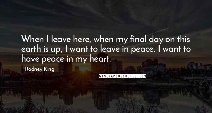 Rodney King quotes: When I leave here, when my final day on this earth is up, I want to leave in peace. I want to have peace in my heart. Rodney King quotes: When I leave here, when my final day on this earth is up, I want to leave in peace. I want to have peace in my heart.