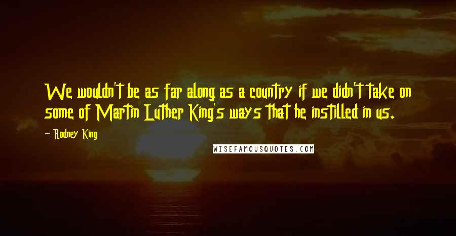 Rodney King quotes: We wouldn't be as far along as a country if we didn't take on some of Martin Luther King's ways that he instilled in us. Rodney King quotes: We wouldn't be as far along as a country if we didn't take on some of Martin Luther King's ways that he instilled in us.