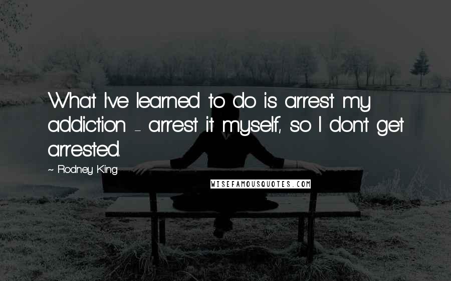 Rodney King quotes: What I've learned to do is arrest my addiction - arrest it myself, so I don't get arrested.