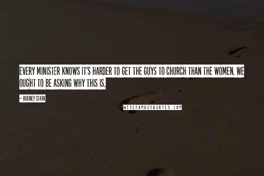 Rodney Stark quotes: Every minister knows it's harder to get the guys to church than the women. We ought to be asking why this is.