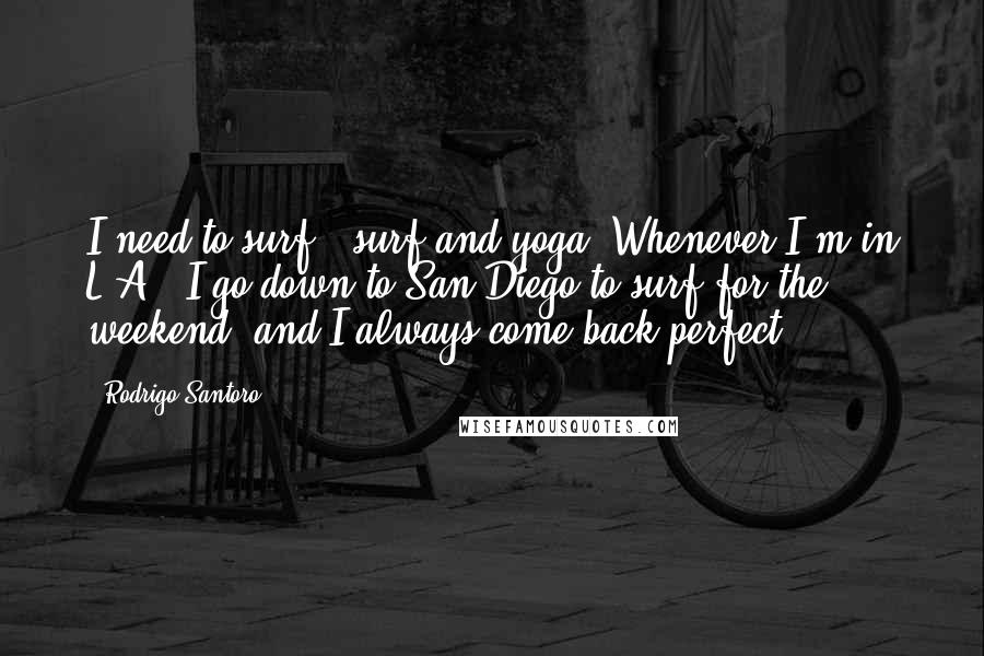 Rodrigo Santoro quotes: I need to surf - surf and yoga. Whenever I'm in L.A., I go down to San Diego to surf for the weekend, and I always come back perfect.