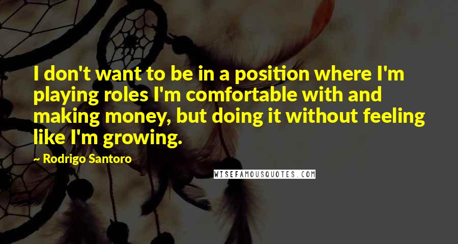 Rodrigo Santoro quotes: I don't want to be in a position where I'm playing roles I'm comfortable with and making money, but doing it without feeling like I'm growing. Rodrigo Santoro quotes: I don't want to be in a position where I'm playing roles I'm comfortable with and making money, but doing it without feeling like I'm growing.