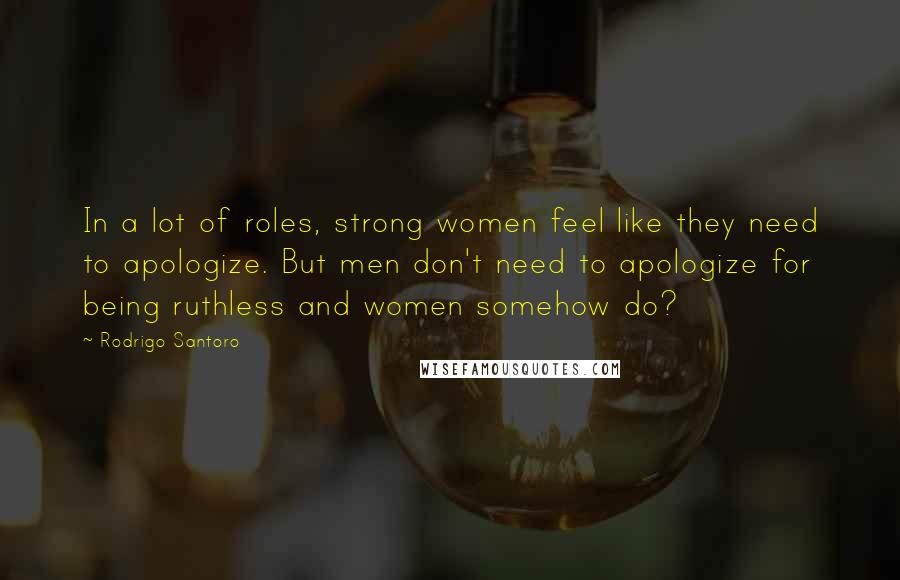 Rodrigo Santoro quotes: In a lot of roles, strong women feel like they need to apologize. But men don't need to apologize for being ruthless and women somehow do?