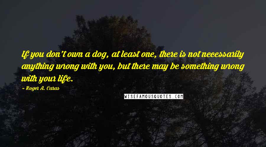 Roger A. Caras quotes: If you don't own a dog, at least one, there is not necessarily anything wrong with you, but there may be something wrong with your life.