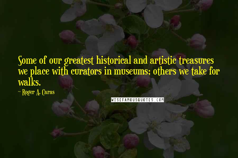 Roger A. Caras quotes: Some of our greatest historical and artistic treasures we place with curators in museums; others we take for walks.