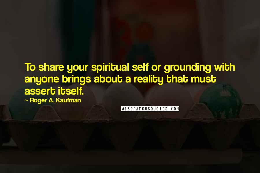 Roger A. Kaufman quotes: To share your spiritual self or grounding with anyone brings about a reality that must assert itself.