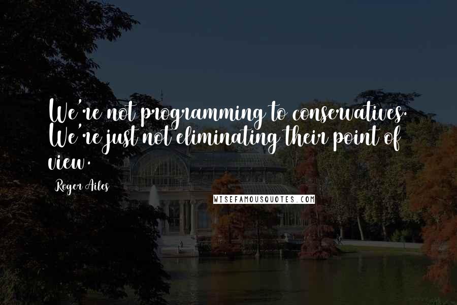 Roger Ailes quotes: We're not programming to conservatives. We're just not eliminating their point of view.