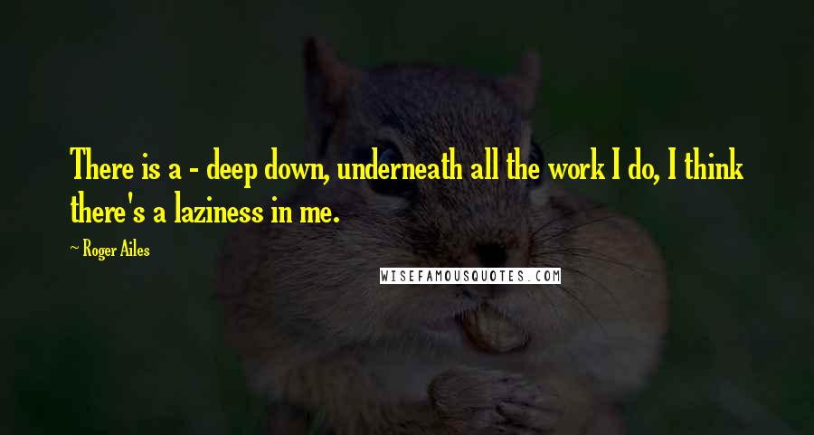 Roger Ailes quotes: There is a - deep down, underneath all the work I do, I think there's a laziness in me.