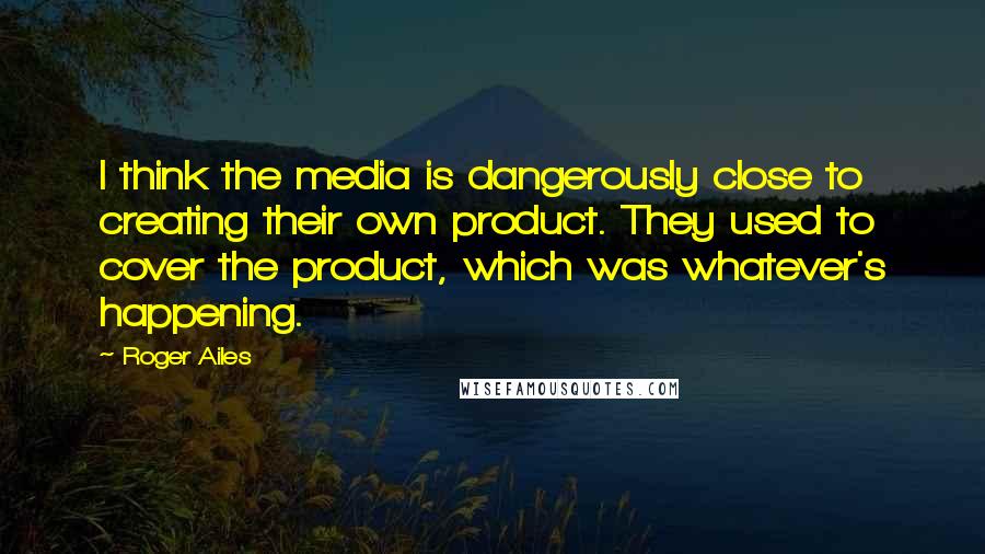 Roger Ailes quotes: I think the media is dangerously close to creating their own product. They used to cover the product, which was whatever's happening.