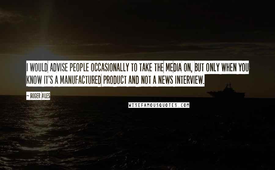 Roger Ailes quotes: I would advise people occasionally to take the media on, but only when you know it's a manufactured product and not a news interview.