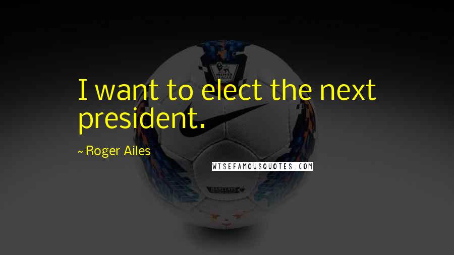 Roger Ailes quotes: I want to elect the next president.